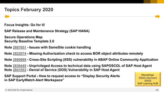 600
© 2022 SAP SE. All rights reserved.
Topics February 2020
Focus Insights: Go for it!
SAP Release and Maintenance Strategy (SAP HANA)
Secure Operations Map
Security Baseline Template 2.0
Note 2887651 - Issues with SameSite cookie handling
Note 2822074 - Missing Authorization check to access BOR object attributes remotely
Note 2880869 - Cross-Site Scripting (XSS) vulnerability in ABAP Online Community Application
Note 2836445 - Unprivileged Access to technical data using SAPOSCOL of SAP Host Agent
Note 2841053 - Denial of Service (DOS) Vulnerability in SAP Host Agent
SAP Support Portal - How to request access to “Display Security Alerts
in SAP EarlyWatch Alert Workspace”
Recordings:
DSAG (German)
ASUG
SAP Learning HUB
2020-02
 