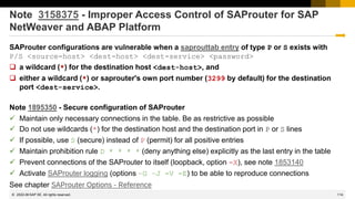 114
© 2022 SAP SE. All rights reserved.
Note 3158375 - Improper Access Control of SAProuter for SAP
NetWeaver and ABAP Platform
SAProuter configurations are vulnerable when a saprouttab entry of type P or S exists with
P/S <source-host> <dest-host> <dest-service> <password>
❑ a wildcard (*) for the destination host <dest-host>, and
❑ either a wildcard (*) or saprouter's own port number (3299 by default) for the destination
port <dest-service>.
Note 1895350 - Secure configuration of SAProuter
✓ Maintain only necessary connections in the table. Be as restrictive as possible
✓ Do not use wildcards (*) for the destination host and the destination port in P or S lines
✓ If possible, use S (secure) instead of P (permit) for all positive entries
✓ Maintain prohibition rule D * * * * (deny anything else) explicitly as the last entry in the table
✓ Prevent connections of the SAProuter to itself (loopback, option -X), see note 1853140
✓ Activate SAProuter logging (options –G –J -V -E) to be able to reproduce connections
See chapter SAProuter Options - Reference
2022-06
 