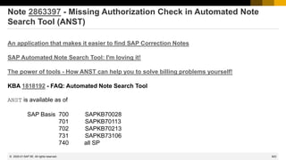 623
© 2022 SAP SE. All rights reserved.
Note 2863397 - Missing Authorization Check in Automated Note
Search Tool (ANST)
An application that makes it easier to find SAP Correction Notes
SAP Automated Note Search Tool: I'm loving it!
The power of tools - How ANST can help you to solve billing problems yourself!
KBA 1818192 - FAQ: Automated Note Search Tool
ANST is available as of
SAP Basis 700 SAPKB70028
701 SAPKB70113
702 SAPKB70213
731 SAPKB73106
740 all SP
2020-01
 