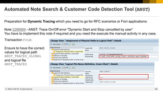 626
© 2022 SAP SE. All rights reserved.
Automated Note Search & Customer Code Detection Tool (ANST)
Preparation for Dynamic Tracing which you need to go for RFC scenarios or Fiori applications:
Note 2286869 - ANST: Trace On/Off error "Dynamic Start and Stop cancelled by user“
You have to implement this note if required and you need the execute the manual activity in any case.
Transaction FILE:
Ensure to have the correct
values for logical path
ANST_TRACES_GLOBAL
and logical file
ANST_TRACES
2020-01
 