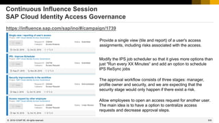 635
© 2022 SAP SE. All rights reserved.
Continuous Influence Session
SAP Cloud Identity Access Governance
https://influence.sap.com/sap/ino/#/campaign/1739
Provide a single view (tile and report) of a user's access
assignments, including risks associated with the access.
Modify the IPS job scheduler so that it gives more options than
just "Run every XX Minutes“ and add an option to schedule
IPS ReSync jobs
The approval workflow consists of three stages: manager,
profile owner and security, and we are expecting that the
security stage would only happen if there exist a risk.
Allow employees to open an access request for another user.
The main idea is to have a option to centralize access
requests and decrease approval steps.
2019-12
 