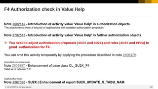 637
© 2022 SAP SE. All rights reserved.
F4 Authorization check in Value Help
Note 2682142 - Introduction of activity value 'Value Help' in authorization objects
The attachments show a long list of applications with updated authorization proposals
Note 2792518 - Introduction of activity value 'Value Help' in further authorization objects
➢ You need to adjust authorization proposals (SU25 and SU24) and roles (SU25 and PFCG) to
grant authorization for F4
You can omit this activity temporarily by applying the procedure described in note 2606478.
Important correction note:
Note 2805887 - Enhancement of base class CL_SU2X_F4
Valid as of release 7.31
Useful other note:
Note 2567368 - SU2X | Enhancement of report SU2X_UPDATE_S_TABU_NAM
2019-12
 