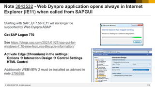 118
© 2022 SAP SE. All rights reserved.
Note 3043532 - Web Dynpro application opens always in Internet
Explorer (IE11) when called from SAPGUI
Starting with SAP_UI 7.56 IE11 will no longer be
supported by Web Dynpro ABAP
Get SAP Logon 770
See https://blogs.sap.com/2021/01/27/sap-gui-for-
windows-7.70-new-features-lifecycle-information/
Activate Edge (Chromium) in the settings:
Options → Interaction Design → Control Settings
HTML Control
Additionally WEBVIEW 2 must be installed as advised in
note 2796898.
2022-06
 
