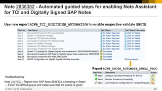 668
© 2022 SAP SE. All rights reserved.
Note 2836302 - Automated guided steps for enabling Note Assistant
for TCI and Digitally Signed SAP Notes
Use new report RCWB_TCI_DIGITSIGN_AUTOMATION to enable respective validate SNOTE
2019-11
Report RCWB_SNOTE_AUTOMATE_DWNLD_PROC
Troubleshooting:
Note 2857602 - Report from SAP Note 2836302 is hanging in Step4
→ Finish the SPAM queue and make sure that the status is green
 