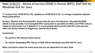 683
© 2022 SAP SE. All rights reserved.
Note 2786151 - Denial of service (DOS) in Kernel (RFC), SAP GUI for
Windows and for Java
1st version from 10.09.2019 (v12), updated on 24.09.2019 (v13): no change of patches between
these publications
Section “Reason and Prerequisites” gives hints for your risk decision: The potential DOS
attack is only possible if un-encrypted RFC connection is possible (no SNC) and if RFC trace is
raised to trace levels 2 or 3 (default is 1). A successful attack would crash the work process
with core dump instead of triggering a normal short dump.
Corrections:
➢ On servers: RFC library within Kernel
➢ On clients: Embedded RFC library of SAP GUI for Windows and SAP GUI for Java
Both corrections solve the same issue but are not dependent on each other
2019-10
 