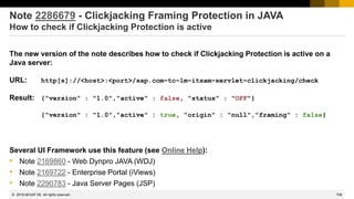 708
© 2022 SAP SE. All rights reserved.
Note 2286679 - Clickjacking Framing Protection in JAVA
How to check if Clickjacking Protection is active
The new version of the note describes how to check if Clickjacking Protection is active on a
Java server:
URL: http[s]://<host>:<port>/sap.com~tc~lm~itsam~servlet~clickjacking/check
Result: {"version" : "1.0","active" : false, "status" : "OFF"}
{"version" : "1.0","active" : true, "origin" : "null","framing" : false}
Several UI Framework use this feature (see Online Help):
• Note 2169860 - Web Dynpro JAVA (WDJ)
• Note 2169722 - Enterprise Portal (iViews)
• Note 2290783 - Java Server Pages (JSP)
2019-08
 