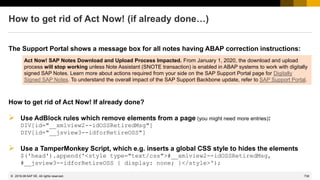 738
© 2022 SAP SE. All rights reserved.
How to get rid of Act Now! (if already done…)
The Support Portal shows a message box for all notes having ABAP correction instructions:
Act Now! SAP Notes Download and Upload Process Impacted. From January 1, 2020, the download and upload
process will stop working unless Note Assistant (SNOTE transaction) is enabled in ABAP systems to work with digitally
signed SAP Notes. Learn more about actions required from your side on the SAP Support Portal page for Digitally
Signed SAP Notes. To understand the overall impact of the SAP Support Backbone update, refer to SAP Support Portal.
How to get rid of Act Now! If already done?
➢ Use AdBlock rules which remove elements from a page (you might need more entries):
DIV[id="__xmlview2--idOSSRetiredMsg"]
DIV[id="__jsview3--idforRetireOSS"]
➢ Use a TamperMonkey Script, which e.g. inserts a global CSS style to hides the elements
$('head').append('<style type="text/css">#__xmlview2--idOSSRetiredMsg,
#__jsview3--idforRetireOSS { display: none; }</style>');
2019-06
 