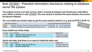 740
© 2022 SAP SE. All rights reserved.
Note 2070691 - Potential information disclosure relating to database
server file system
The original version 4 of note 2070691 didn’t covered all releases and introduced a side-effect
error which is solved in note 2708068. The new version 6 contains the same solution and covers
all relevant releases.
You can install one of both notes to get the same solution (which is e.g. part of ST-PI 7.40 SP 11)
2019-06
If you install one of the notes,
SNOTE will state, that there is no need to install the other one:
 