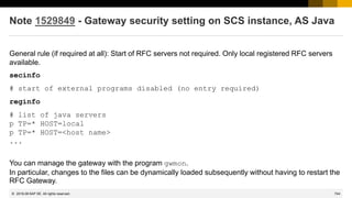 744
© 2022 SAP SE. All rights reserved.
Note 1529849 - Gateway security setting on SCS instance, AS Java
General rule (if required at all): Start of RFC servers not required. Only local registered RFC servers
available.
secinfo
# start of external programs disabled (no entry required)
reginfo
# list of java servers
p TP=* HOST=local
p TP=* HOST=<host name>
...
You can manage the gateway with the program gwmon.
In particular, changes to the files can be dynamically loaded subsequently without having to restart the
RFC Gateway.
2019-06
 