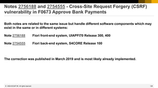 129
© 2022 SAP SE. All rights reserved.
Notes 2756188 and 2754555 - Cross-Site Request Forgery (CSRF)
vulnerability in F0673 Approve Bank Payments
Both notes are related to the same issue but handle different software components which may
exist in the same or in different systems:
Note 2756188 Fiori front-end system, UIAPFI70 Release 300, 400
Note 2754555 Fiori back-end system, S4CORE Release 100
The correction was published in March 2019 and is most likely already implemented.
2022-05
 