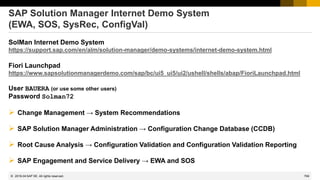 769
© 2022 SAP SE. All rights reserved.
SAP Solution Manager Internet Demo System
(EWA, SOS, SysRec, ConfigVal)
SolMan Internet Demo System
https://support.sap.com/en/alm/solution-manager/demo-systems/internet-demo-system.html
Fiori Launchpad
https://www.sapsolutionmanagerdemo.com/sap/bc/ui5_ui5/ui2/ushell/shells/abap/FioriLaunchpad.html
User BAUERA (or use some other users)
Password Solman72
➢ Change Management → System Recommendations
➢ SAP Solution Manager Administration → Configuration Change Database (CCDB)
➢ Root Cause Analysis → Configuration Validation and Configuration Validation Reporting
➢ SAP Engagement and Service Delivery → EWA and SOS
2019-04
 