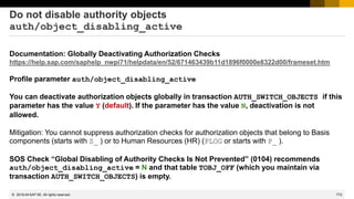 772
© 2022 SAP SE. All rights reserved.
Do not disable authority objects
auth/object_disabling_active
Documentation: Globally Deactivating Authorization Checks
https://help.sap.com/saphelp_nwpi71/helpdata/en/52/671463439b11d1896f0000e8322d00/frameset.htm
Profile parameter auth/object_disabling_active
You can deactivate authorization objects globally in transaction AUTH_SWITCH_OBJECTS if this
parameter has the value Y (default). If the parameter has the value N, deactivation is not
allowed.
Mitigation: You cannot suppress authorization checks for authorization objects that belong to Basis
components (starts with S_ ) or to Human Resources (HR) (PLOG or starts with P_ ).
SOS Check “Global Disabling of Authority Checks Is Not Prevented” (0104) recommends
auth/object_disabling_active = N and that table TOBJ_OFF (which you maintain via
transaction AUTH_SWITCH_OBJECTS) is empty.
2019-04
 