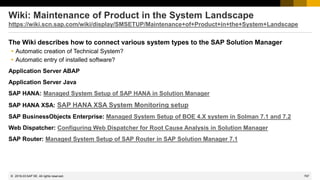 797
© 2022 SAP SE. All rights reserved.
Wiki: Maintenance of Product in the System Landscape
https://wiki.scn.sap.com/wiki/display/SMSETUP/Maintenance+of+Product+in+the+System+Landscape
The Wiki describes how to connect various system types to the SAP Solution Manager
 Automatic creation of Technical System?
 Automatic entry of installed software?
Application Server ABAP
Application Server Java
SAP HANA: Managed System Setup of SAP HANA in Solution Manager
SAP HANA XSA: SAP HANA XSA System Monitoring setup
SAP BusinessObjects Enterprise: Managed System Setup of BOE 4.X system in Solman 7.1 and 7.2
Web Dispatcher: Configuring Web Dispatcher for Root Cause Analysis in Solution Manager
SAP Router: Managed System Setup of SAP Router in SAP Solution Manager 7.1
2019-03
 