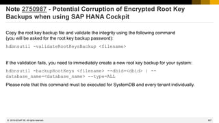 807
© 2022 SAP SE. All rights reserved.
Note 2750987 - Potential Corruption of Encrypted Root Key
Backups when using SAP HANA Cockpit
Copy the root key backup file and validate the integrity using the following command
(you will be asked for the root key backup password):
hdbnsutil -validateRootKeysBackup <filename>
If the validation fails, you need to immediately create a new root key backup for your system:
hdbnsutil -backupRootKeys <filename> --dbid=<dbid> | --
database_name=<database_name> --type=ALL
Please note that this command must be executed for SystemDB and every tenant individually.
2019-02
 