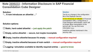 814
© 2022 SAP SE. All rights reserved.
Note 2699233 - Information Disclosure in SAP Financial
Consolidation Cube Designer
Solution:
“… It now introduces an allowlist …”
Solution options:
□Static, hard coded allowlist → just apply the patch
□Empty, active allowlist → secure, but maybe incomplete
■Empty, inactive allowlist because it’s empty → manual configuration required
□Empty, inactive allowlist because of main switch → manual configuration required
□Logging / simulation available to identify required entries → good to know
Solution:
“… It now introduces an allowlist …”
Solution options:
□Static, hard coded allowlist
□Empty, active allowlist
□Empty, inactive allowlist because it’s empty
□Empty, inactive allowlist because of main switch
□Logging / simulation available to identify required entries
2019-01
Solution
The fix is a change in the configuration
file of the Deployer Service.
It now introduces an allowlist of Financial
Consolidation URLs, configured by a
Cube Designer administrator, which will
no longer allow manipulation of the
service call. You can find more
information here.
Install the patches mentioned in this
security note.
 