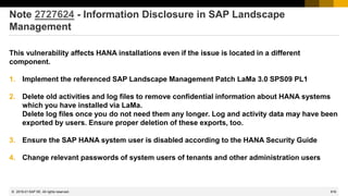 816
© 2022 SAP SE. All rights reserved.
Note 2727624 - Information Disclosure in SAP Landscape
Management
This vulnerability affects HANA installations even if the issue is located in a different
component.
1. Implement the referenced SAP Landscape Management Patch LaMa 3.0 SPS09 PL1
2. Delete old activities and log files to remove confidential information about HANA systems
which you have installed via LaMa.
Delete log files once you do not need them any longer. Log and activity data may have been
exported by users. Ensure proper deletion of these exports, too.
3. Ensure the SAP HANA system user is disabled according to the HANA Security Guide
4. Change relevant passwords of system users of tenants and other administration users
2019-01
 