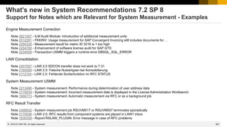 827
© 2022 SAP SE. All rights reserved.
What's new in System Recommendations 7.2 SP 8
Support for Notes which are Relevant for System Measurement - Examples
Engine Measurement Correction
Note 2621557 - ILM Audit Module: Introduction of additional measurement units
Note 2512261 - FKKINV: Usage measurement for SAP Convergent Invoicing still includes documents for …
Note 2294328 - Measurement result for metric ID 3216 is 1 too high
Note 2254780 - Enhancement of software license audit for SAP GTS
Note 2234559 - Transaction USMM triggers a runtime error DBSQL_SQL_ERROR
LAW Consolidation
Note 2407507 - LAW 2.0 SDCCN transfer does not work to 7.31
Note 2164594 - LAW 2.0: Falsche Nutzertypen bei Konsolidierung
Note 2112104 - LAW 2.0: Fehlende Sortierfunktion im RFC STATUS
System Measurement USMM
Note 2213466 - System measurement: Performance during determination of user address data
Note 2170034 - System measurement: Incorrect measurement date is displayed in the License Administration Workbench
Note 1900773 - System measurement: Automatic measurement via RFC or as a background job
RFC Result Transfer
Note 2498932 - System measurement job RSUVM017 or RSUVM007 terminates sporadically
Note 2170036 - LAW 2.0: RFC results from component systems are placed in LAW1 inbox
Note 1630359 - Report RSLAW_PLUGIN: Error message in case of RFC problems
2019-01
 