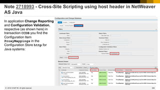 836
© 2022 SAP SE. All rights reserved.
Note 2718993 - Cross-Site Scripting using host header in NetWeaver
AS Java
In application Change Reporting
and Configuration Validation,
respective (as shown here) in
transaction CCDB you find the
Configuration Item
ProxyMappings in the
Configuration Store http for
Java systems:
2018-12
 
