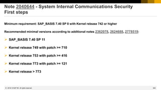 845
© 2022 SAP SE. All rights reserved.
Note 2040644 - System Internal Communications Security
First steps
Minimum requirement: SAP_BASIS 7.40 SP 8 with Kernel release 742 or higher
Recommended minimal versions according to additional notes 2362078, 2624688, 2778519:
➢ SAP_BASIS 7.40 SP 11
➢ Kernel release 749 with patch >= 710
➢ Kernel release 753 with patch >= 416
➢ Kernel release 773 with patch >= 121
➢ Kernel release > 773
2018-12
 