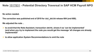 862
© 2022 SAP SE. All rights reserved.
Note 1517831 - Potential Directory Traversal in SAP HCM Payroll NPO
No action needed.
The correction was published end of 2010 for SAP_HRCUN release 604 (and 600).
We adjusted the note ..
➢ to avoid that the Note Assistant, transaction SNOTE, shows it as ‘can be implemented’
(and when you try to implement the note you would get the message ‘all changes are already
implemented’
➢ to allow application System Recommendations to omit the note
2018-11
 