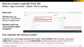 873
© 2022 SAP SE. All rights reserved.
How-to create a specific Fiori tile
Define „App Launcher – Static“ tile in catalog
Enter texts
Choose icon, e.g.
sap-icon://business-
objects-experience
Deselect check box
„Use semantic object
navigation”
2018-11
Enter target URL after replacing variables:
/sap/bc/ui5_ui5/sap/confana720/index.html?TARGET_ID=<target_system>&
COMPLIST=<comparison_list>&CONFSTORE=<configuration_store>&ADDRESTRI
CTIONS&DATERANGE&sap-client=<client>&sap-language=<language>
 