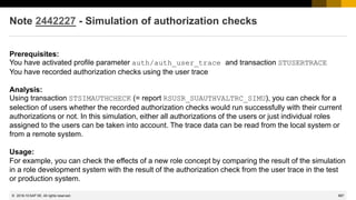 887
© 2022 SAP SE. All rights reserved.
Note 2442227 - Simulation of authorization checks
Prerequisites:
You have activated profile parameter auth/auth_user_trace and transaction STUSERTRACE
You have recorded authorization checks using the user trace
Analysis:
Using transaction STSIMAUTHCHECK (= report RSUSR_SUAUTHVALTRC_SIMU), you can check for a
selection of users whether the recorded authorization checks would run successfully with their current
authorizations or not. In this simulation, either all authorizations of the users or just individual roles
assigned to the users can be taken into account. The trace data can be read from the local system or
from a remote system.
Usage:
For example, you can check the effects of a new role concept by comparing the result of the simulation
in a role development system with the result of the authorization check from the user trace in the test
or production system.
2018-10
 