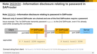 907
© 2022 SAP SE. All rights reserved.
Note 2622434 - Information disclosure relating to password in
SAProuter
Note 2622434 - Information disclosure relating to password in SAProuter
Client
localhost
1st SAProuter
host1
2nd SAProuter
host2
Server
host3
port 8000 port 3299 port 3298
P * host2 3299 mypass P host1 host3 3298
saprouttab:
Connect string from client: /H/host1/S/8000/H/host2/S/3299/W/mypass/H/host3/S/3298
Relevant only if several SAProuter are chained and one of the first SAProuters require a password
Issue example: The 1st SAProuter transmits password mypass to the 2nd SAProuter, even if it‘s already
used while accepting the connection.
2018-09
 