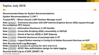 926
© 2022 SAP SE. All rights reserved.
Topics July 2018
Recommended Notes for System Recommendations
System Recommendations 7.2 SP 7
Trusted RFC – Whom should a SAP Solution Manager trust?
Note 2644227 - Command execution with SAP Internet Graphics Server (IGS) request through
the multiplexer RFC listener
Note 2621121 - Information Disclosure in UI5 Handler
Note 2538856 - Cross-Site Scripting (XSS) vulnerability in SAPUI5
Note 2597913 - Denial of Service (DOS) in SAP Gateway
Note 2110950 - Potential disclosure of persisted data in ST
Note 2180849 - Logout Button missing in Config UI of Adobe Document Services on HCP
New Security Audit Log Messages
Notes 2299636 & 2332693 & 2360408 for SE06 and SCC4
Note 2535552 - SCU3: New authorization design for table logging
Security Audit Log as of SAP_BASIS 7.50
2018-07
Recordings:
DSAG (German)
ASUG
 