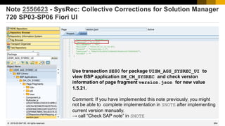 964
© 2022 SAP SE. All rights reserved.
Note 2556623 - SysRec: Collective Corrections for Solution Manager
720 SP03-SP06 Fiori UI
Use transaction SE80 for package UISM_AGS_SYSREC_UI to
view BSP application SM_CM_SYSREC and check version
information of page fragment version.json for new value
1.5.21.
Comment: If you have implemented this note previously, you might
not be able to complete implementation in SNOTE after implementing
current version manually.
→ call “Check SAP note” in SNOTE
2018-05
 