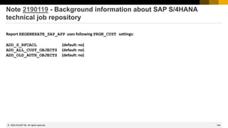 148
© 2022 SAP SE. All rights reserved.
Note 2190119 - Background information about SAP S/4HANA
technical job repository
Report REGENERATE_SAP_APP uses following PRGN_CUST settings:
ADD_S_RFCACL (default: no)
ADD_ALL_CUST_OBJECTS (default: no)
ADD_OLD_AUTH_OBJECTS (default: no)
2022-04
 