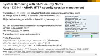 987
© 2022 SAP SE. All rights reserved.
System Hardening with SAP Security Notes
Note 1322944 - ABAP: HTTP security session management
Transaction SICF_SESSIONS activates/deactivates session management per client
It‘s always active if SAML2 is activated (see transaction SAML2)
(De)activation is logged with Security Audit Log Message BUG
You can activates/deactivatesession management for individiual
services in transaction SICF
see note 1947241 for details.
Transaction SM05 shows active sessions
Profile Parameters:
http/security_session_timeout = 1800 (30 minutes)
http/security_context_cache_size = 2500
login/create_sso2_ticket = 3 (Generate assertion ticket)
Online Help Activating HTTP Security Session Management on SAP NetWeaver AS for ABAP
Wiki: https://wiki.scn.sap.com/wiki/pages/viewpage.action?pageId=462054228
2018-04
 