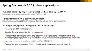 150
© 2022 SAP SE. All rights reserved.
Spring Framework RCE in Java applications
CVE-2022-22965 - Spring Framework RCE via Data Binding on JDK 9+
https://tanzu.vmware.com/security/cve-2022-22965
Spring Framework RCE, Early Announcement
https://spring.io/blog/2022/03/31/spring-framework-rce-early-announcement
Am I Impacted (e.g. with own applications on SAP BTP)?
• Running on JDK 9 or higher and
• Apache Tomcat as the Servlet container and
• Packaged as a traditional WAR and deployed in a standalone Tomcat instance and
Typical Spring Boot deployments using an embedded Servlet container or reactive web server are not impacted
• spring-webmvc or spring-webflux dependency and
• Spring Framework versions 5.3.0 to 5.3.17 (or older versions like 5.2.0 to 5.2.19)
2022-04
 