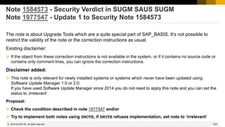 1023
© 2022 SAP SE. All rights reserved.
Note 1584573 - Security Verdict in SUGM SAUS SUGM
Note 1977547 - Update 1 to Security Note 1584573
The note is about Upgrade Tools which are a quite special part of SAP_BASIS. It’s not possible to
restrict the validity of the note or the correction instructions as usual.
Existing disclaimer:
➢ If the object from these correction instructions is not available in the system, or if it contains no source code or
contains only comment lines, you can ignore the correction instructions.
Disclaimer added:
➢ This note is only relevant for newly installed systems or systems which never have been updated using
Software Update Manager 1.0 or 2.0.
If you have used Software Update Manager since 2014 you do not need to apply this note and you can set the
status to ‚irrelevant‘.
Proposal:
➢ Check the condition described in note 1977547 and/or
➢ Try to implement both notes using SNOTE, if SNOTE refuses implementation, set note to ‘irrelevant’
2018-02
 