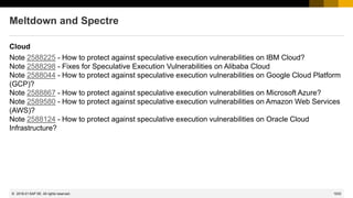 1033
© 2022 SAP SE. All rights reserved.
Meltdown and Spectre
Cloud
Note 2588225 - How to protect against speculative execution vulnerabilities on IBM Cloud?
Note 2588298 - Fixes for Speculative Execution Vulnerabilities on Alibaba Cloud
Note 2588044 - How to protect against speculative execution vulnerabilities on Google Cloud Platform
(GCP)?
Note 2588867 - How to protect against speculative execution vulnerabilities on Microsoft Azure?
Note 2589580 - How to protect against speculative execution vulnerabilities on Amazon Web Services
(AWS)?
Note 2588124 - How to protect against speculative execution vulnerabilities on Oracle Cloud
Infrastructure?
2018-01
 