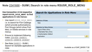 1041
© 2022 SAP SE. All rights reserved.
Note 2341600 - SUIM | Search in role menu RSUSR_ROLE_MENU
Use transaction SUIM respective
report RSUSR_ROLE_MENU to find
applications in role menus:
• Use report RSUSR_ROLE_MENU,
i.e. to search for Fiori Catalogs
(which provide authorizations),
Fiori Groups (which show Fiori
tiles), or OData services in role
menus.
• Ensure to implement following
notes: 2341600, 2449011,
2356418, 2369818, 2439307
• See Note 2449011 - SUIM |
Search for startable applications in
roles Available as of SAP_BASIS 7.50
2018-01
 