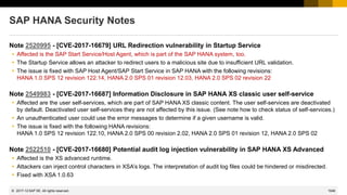 1048
© 2022 SAP SE. All rights reserved.
SAP HANA Security Notes
Note 2520995 - [CVE-2017-16679] URL Redirection vulnerability in Startup Service
 Affected is the SAP Start Service/Host Agent, which is part of the SAP HANA system, too.
 The Startup Service allows an attacker to redirect users to a malicious site due to insufficient URL validation.
 The issue is fixed with SAP Host Agent/SAP Start Service in SAP HANA with the following revisions:
HANA 1.0 SPS 12 revision 122.14, HANA 2.0 SPS 01 revision 12.03, HANA 2.0 SPS 02 revision 22
Note 2549983 - [CVE-2017-16687] Information Disclosure in SAP HANA XS classic user self-service
 Affected are the user self-services, which are part of SAP HANA XS classic content. The user self-services are deactivated
by default. Deactivated user self-services they are not affected by this issue. (See note how to check status of self-services.)
 An unauthenticated user could use the error messages to determine if a given username is valid.
 The issue is fixed with the following HANA revisions:
HANA 1.0 SPS 12 revision 122.10, HANA 2.0 SPS 00 revision 2.02, HANA 2.0 SPS 01 revision 12, HANA 2.0 SPS 02
Note 2522510 - [CVE-2017-16680] Potential audit log injection vulnerability in SAP HANA XS Advanced
 Affected is the XS advanced runtime.
 Attackers can inject control characters in XSA’s logs. The interpretation of audit log files could be hindered or misdirected.
 Fixed with XSA 1.0.63
2017-12
 