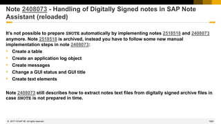 1063
© 2022 SAP SE. All rights reserved.
Note 2408073 - Handling of Digitally Signed notes in SAP Note
Assistant (reloaded)
It’s not possible to prepare SNOTE automatically by implementing notes 2518518 and 2408073
anymore. Note 2518518 is archived, instead you have to follow some new manual
implementation steps in note 2408073:
• Create a table
• Create an application log object
• Create messages
• Change a GUI status and GUI title
• Create text elements
Note 2408073 still describes how to extract notes text files from digitally signed archive files in
case SNOTE is not prepared in time.
2017-10
 