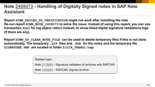 1084
© 2022 SAP SE. All rights reserved.
Note 2408073 - Handling of Digitally Signed notes in SAP Note
Assistant
Report SCWN_FAILED_DS_VERIFICATION might not work after installing the note.
Re-run report SCWN_NOTE_2408073 to solve the issue. Instead of using this report, you can use
transaction SLG1 for log object CWBDS instead, to show failed digital signature validations logs
(if there are any).
Report SCWN_DS_CLEAR_NOTE_FILE can be used to delete temporary files if this is not done
automatically. The temporary .ZIP files and .SAR for the notes and the temporary file
SIGNATURE.SMF are located in folder $(DIR_TRANS)/tmp
Related topic:
Note 2178665 - Signature validation of archives with SAPCAR
Note 1634894 - SAPCAR: Signed Archive
2017-09
 