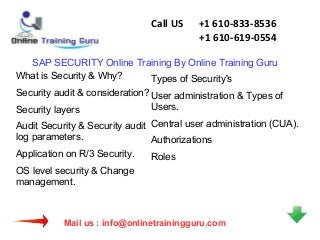 Call US

+1 610-833-8536
+1 610-619-0554

SAP SECURITY Online Training By Online Training Guru
What is Security & Why?
Types of Security's
Security audit & consideration? User administration & Types of
Users.
Security layers
Audit Security & Security audit Central user administration (CUA).
log parameters.
Authorizations
Application on R/3 Security.
Roles
OS level security & Change
management.

Mail us : info@onlinetrainingguru.com

 