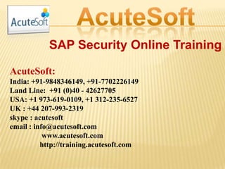 SAP Security Online Training
AcuteSoft:
India: +91-9848346149, +91-7702226149
Land Line: +91 (0)40 - 42627705
USA: +1 973-619-0109, +1 312-235-6527
UK : +44 207-993-2319
skype : acutesoft
email : info@acutesoft.com
www.acutesoft.com
http://training.acutesoft.com
 