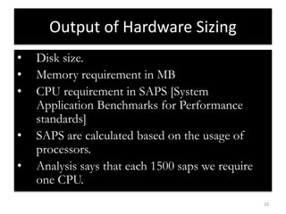 20 
Output of Hardware Sizing 
• Disk size. 
• Memory requirement in MB 
• CPU requirement in SAPS [System 
Application Benchmarks for Performance 
standards] 
• SAPS are calculated based on the usage of 
processors. 
• Analysis says that each 1500 saps we require 
one CPU. 
 