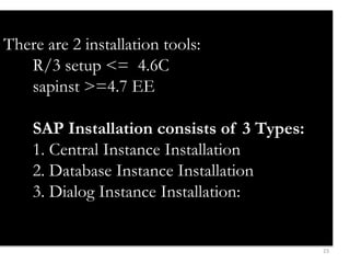 23 
There are 2 installation tools: 
R/3 setup <= 4.6C 
sapinst >=4.7 EE 
SAP Installation consists of 3 Types: 
1. Central Instance Installation 
2. Database Instance Installation 
3. Dialog Instance Installation: 
 