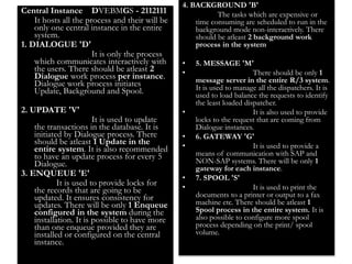 27 
Central Instance DVEBMGS - 2112111 
It hosts all the process and their will be 
only one central instance in the entire 
system. 
1. DIALOGUE 'D' 
It is only the process 
which communicates interactively with 
the users. There should be atleast 2 
Dialogue work process per instance. 
Dialogue work process initiates 
Update, Background and Spool. 
2. UPDATE 'V' 
It is used to update 
the transactions in the database. It is 
initiated by Dialogue process. There 
should be atleast 1 Update in the 
entire system. It is also recommended 
to have an update process for every 5 
Dialogue. 
3. ENQUEUE 'E' 
It is used to provide locks for 
the records that are going to be 
updated. It ensures consistency for 
updates. There will be only 1 Enqueue 
configured in the system during the 
installation. It is possible to have more 
than one enqueue provided they are 
installed or configured on the central 
instance. 
4. BACKGROUND 'B' 
The tasks which are expensive or 
time consuming are scheduled to run in the 
background mode non-interactively. There 
should be atleast 2 background work 
process in the system 
• 5. MESSAGE 'M' 
• There should be only 1 
message server in the entire R/3 system. 
It is used to manage all the dispatchers. It is 
used to load balance the requests to identify 
the least loaded dispatcher. 
• It is also used to provide 
locks to the request that are coming from 
Dialogue instances. 
• 6. GATEWAY 'G' 
• It is used to provide a 
means of communication with SAP and 
NON-SAP systems. There will be only 1 
gateway for each instance. 
• 7. SPOOL 'S' 
• It is used to print the 
documents to a printer or output to a fax 
machine etc. There should be atleast 1 
Spool process in the entire system. It is 
also possible to configure more spool 
process depending on the print/ spool 
volume. 
 