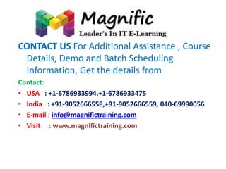 CONTACT US For Additional Assistance , Course 
Details, Demo and Batch Scheduling 
Information, Get the details from 
Contact: 
• USA : +1-6786933994,+1-6786933475 
• India : +91-9052666558,+91-9052666559, 040-69990056 
• E-mail : info@magnifictraining.com 
• Visit : www.magnifictraining.com 
 