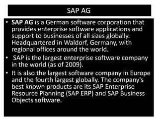 6 
SAP AG 
• SAP AG is a German software corporation that 
provides enterprise software applications and 
support to businesses of all sizes globally. 
Headquartered in Waldorf, Germany, with 
regional offices around the world. 
• SAP is the largest enterprise software company 
in the world (as of 2009). 
• It is also the largest software company in Europe 
and the fourth largest globally. The company's 
best known products are its SAP Enterprise 
Resource Planning (SAP ERP) and SAP Business 
Objects software. 
 
