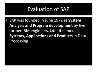 Evaluation of SAP 
• SAP was founded in June 1972 as System 
Analysis and Program development by five 
former IBM engineers, later it named as 
Systems, Applications and Products in Data 
Processing 
 