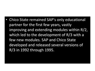 • Chico State remained SAP's only educational 
partner for the first few years, vastly 
improving and extending modules within R/2, 
which led to the development of R/3 with a 
few new modules. SAP and Chico State 
developed and released several versions of 
R/3 in 1992 through 1995. 
 