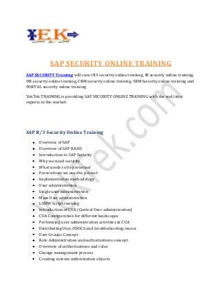 SAP SECURITY ONLINE TRAINING
SAP SECURITY Training will cover R3 security online training, BI security online training,
HR security online training, CRM security online training, SRM Security online training and
PORTAL security online training
YekTek TRAINING is providing SAP SECURITY ONLINE TRAINING with the real time
experts in the market.

SAP R/3 Security Online Training
Overview of SAP
Overview of SAP BASIS
Introduction to SAP Security
Why we need security
What needs to be protected
From whom we need to protect
Implementation methodology
User administration
Single user administration
Mass User administration
LSMW Script running
Introduction of CUA (Central User administration)
CUA Configuration for different landscapes
Performing user administration activities in CUA
Distributing User/IDOCS and troubleshooting issues
User Groups Concept
Role Administration and authorizations concept
Overview of authorizations and roles
Change management process
Creating custom authorization objects

 
