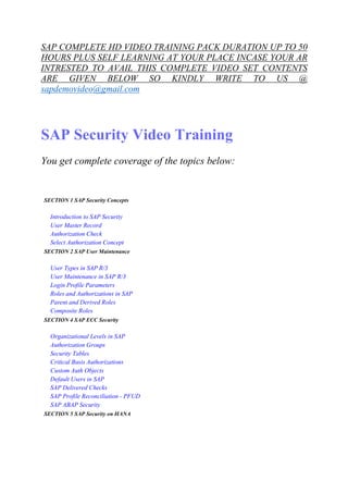 SAP COMPLETE HD VIDEO TRAINING PACK DURATION UP TO 50 
HOURS PLUS SELF LEARNING AT YOUR PLACE INCASE YOUR AR 
INTRESTED TO AVAIL THIS COMPLETE VIDEO SET CONTENTS 
ARE GIVEN BELOW SO KINDLY WRITE TO US @ 
sapdemovideo@gmail.com 
SAP Security Video Training 
You get complete coverage of the topics below: 
SECTION 1 SAP Security Concepts 
Introduction to SAP Security 
User Master Record 
Authorization Check 
Select Authorization Concept 
SECTION 2 SAP User Maintenance 
User Types in SAP R/3 
User Maintenance in SAP R/3 
Login Profile Parameters 
Roles and Authorizations in SAP 
Parent and Derived Roles 
Composite Roles 
SECTION 4 SAP ECC Security 
Organizational Levels in SAP 
Authorization Groups 
Security Tables 
Critical Basis Authorizations 
Custom Auth Objects 
Default Users in SAP 
SAP Delivered Checks 
SAP Profile Reconciliation - PFUD 
SAP ABAP Security 
SECTION 5 SAP Security on HANA 
 