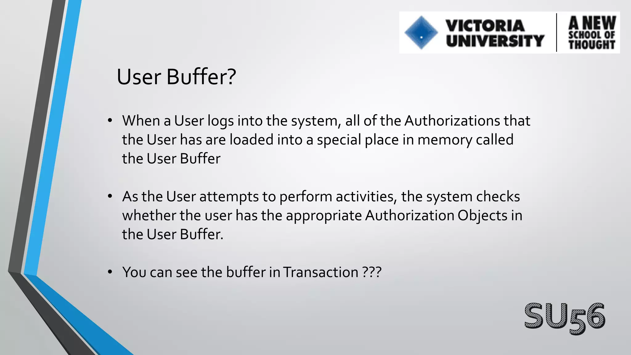 User Buffer?
• When a User logs into the system, all of the Authorizations that
the User has are loaded into a special place in memory called
the User Buffer
• As the User attempts to perform activities, the system checks
whether the user has the appropriate Authorization Objects in
the User Buffer.
• You can see the buffer in Transaction ???

 